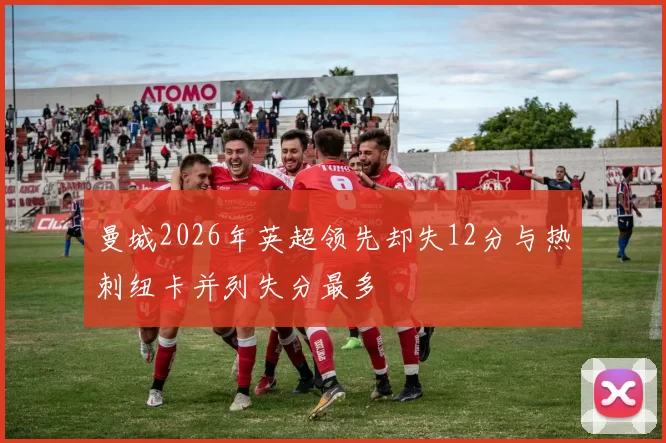 曼城2026年英超领先却失12分与热刺纽卡并列失分最多