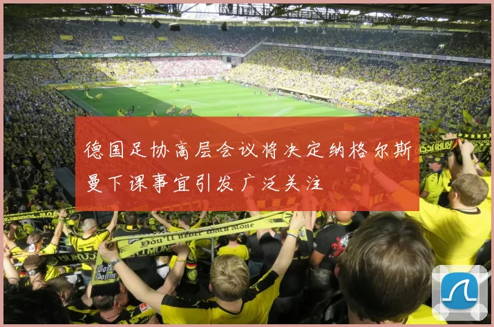 德国足协高层会议将决定纳格尔斯曼下课事宜引发广泛关注