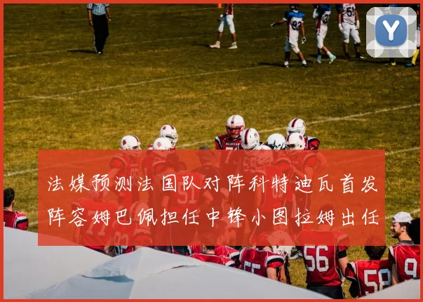 法媒预测法国队对阵科特迪瓦首发阵容姆巴佩担任中锋小图拉姆出任左边锋