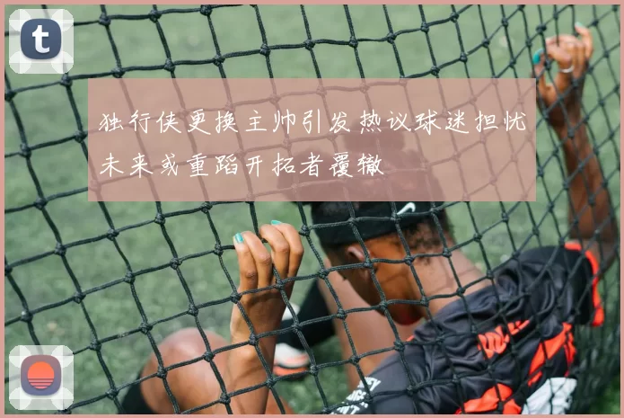 独行侠更换主帅引发热议球迷担忧未来或重蹈开拓者覆辙
