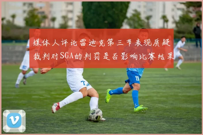 媒体人评论雷迪克第三节表现质疑裁判对SGA的判罚是否影响比赛结果