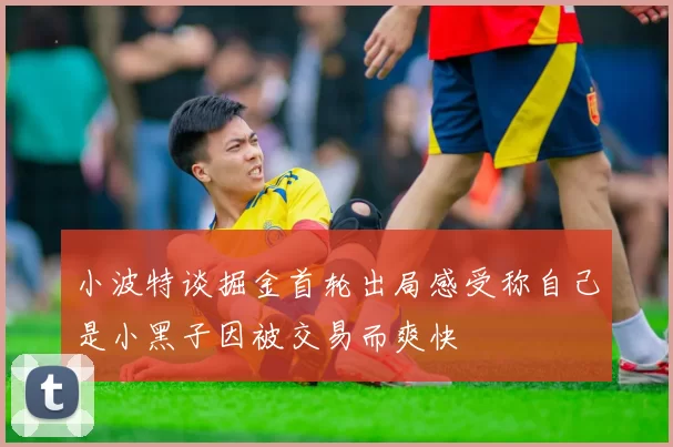 小波特谈掘金首轮出局感受称自己是小黑子因被交易而爽快