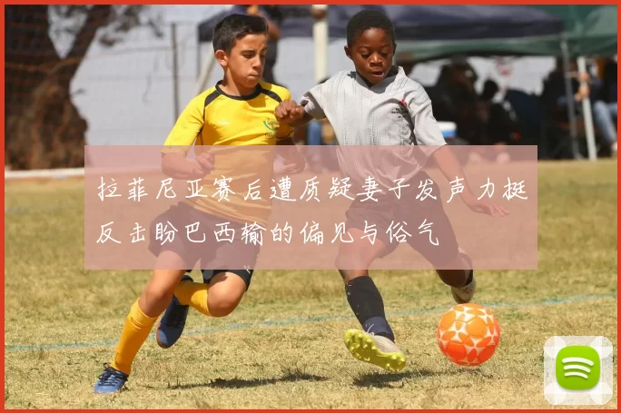 拉菲尼亚赛后遭质疑妻子发声力挺反击盼巴西输的偏见与俗气