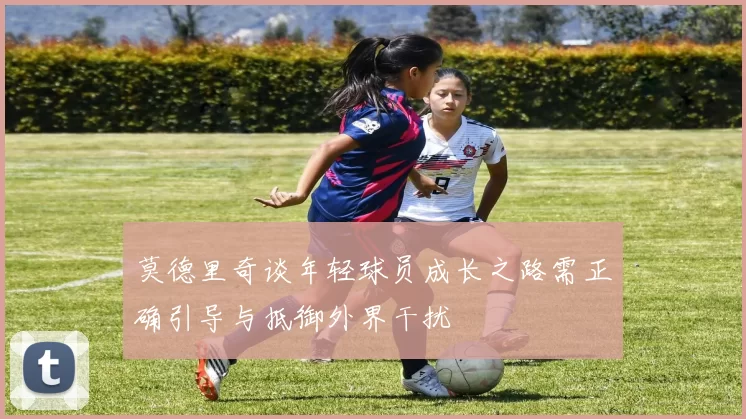 莫德里奇谈年轻球员成长之路需正确引导与抵御外界干扰