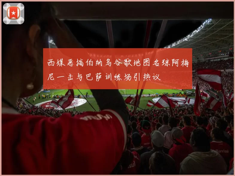 西媒恶搞伯纳乌谷歌地图名琼阿梅尼一击与巴萨训练场引热议