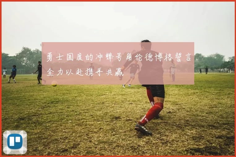 勇士国度的冲锋号角伦德博格誓言全力以赴携手共赢