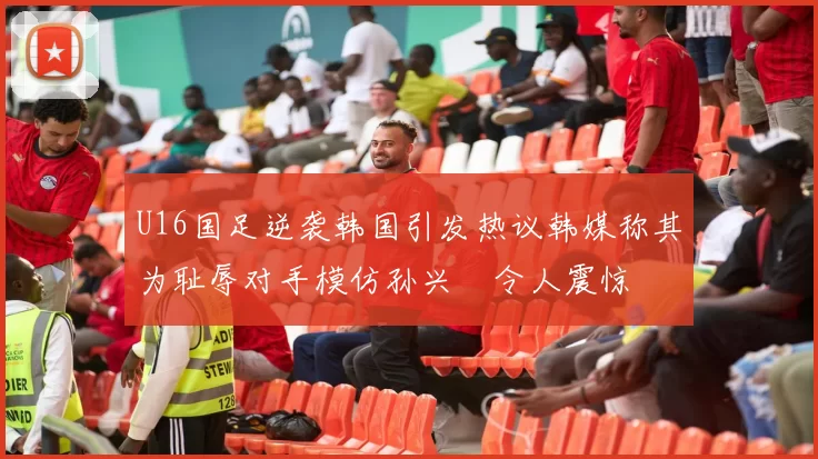 U16国足逆袭韩国引发热议韩媒称其为耻辱对手模仿孙兴慜令人震惊